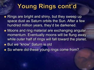  Rings are bright and shiny, but they sweep up
  space dust as Saturn orbits the Sun. After a few
  hundred million years, they‘d be darkened.
 Moons and ring material are exchanging angular
  momentum. Eventually moons will be flung away
  while outer half of rings will fall toward the planet.
 But we ―know‖ Saturn is old

 So where did these young rings come from?
 