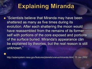    ―Scientists believe that Miranda may have been
    shattered as many as five times during its
    evolution. After each shattering the moon would
    have reassembled from the remains of its former
    self with portions of the core exposed and portions
    of the surface buried. Miranda's appearance can
    be explained by theories, but the real reason is still
    unknown.‖

    http://solarsystem.nasa.gov/features/planets/uranus/miranda.html, 15 Jan 2002
 