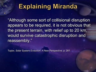 




    ―Although some sort of collisional disruption
    appears to be required, it is not obvious that
    the present terrain, with relief up to 20 km,
    would survive catastrophic disruption and
    reassembly.‖

    Taylor, Solar System Evolution: A New Perspective, p. 261
 