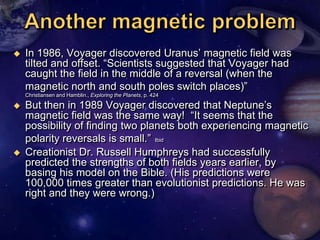    In 1986, Voyager discovered Uranus‘ magnetic field was
    tilted and offset. ―Scientists suggested that Voyager had
    caught the field in the middle of a reversal (when the
    magnetic north and south poles switch places)‖
    Christiansen and Hamblin., Exploring the Planets, p. 424

   But then in 1989 Voyager discovered that Neptune‘s
    magnetic field was the same way! ―It seems that the
    possibility of finding two planets both experiencing magnetic
    polarity reversals is small.‖ Ibid
   Creationist Dr. Russell Humphreys had successfully
    predicted the strengths of both fields years earlier, by
    basing his model on the Bible. (His predictions were
    100,000 times greater than evolutionist predictions. He was
    right and they were wrong.)
 