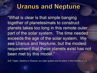 ―What is clear is that simple banging
together of planetesimals to construct
planets takes too long in this remote outer
part of the solar system. The time needed
exceeds the age of the solar system. We
see Uranus and Neptune, but the modest
requirement that these planets exist has not
been met by this model.‖
S.R. Taylor, Destiny or Chance: our solar system and its place in the cosmos, p. 73
 