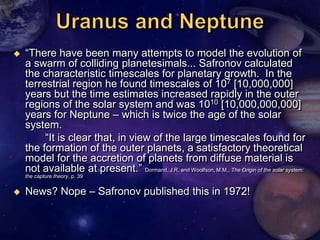    ―There have been many attempts to model the evolution of
    a swarm of colliding planetesimals... Safronov calculated
    the characteristic timescales for planetary growth. In the
    terrestrial region he found timescales of 107 [10,000,000]
    years but the time estimates increased rapidly in the outer
    regions of the solar system and was 1010 [10,000,000,000]
    years for Neptune – which is twice the age of the solar
    system.
         ―It is clear that, in view of the large timescales found for
    the formation of the outer planets, a satisfactory theoretical
    model for the accretion of planets from diffuse material is
    not available at present.‖ Dormand, J.R. and Woolfson, M.M., The Origin of the solar system:
    the capture theory, p. 39


   News? Nope – Safronov published this in 1972!
 