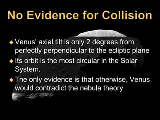  Venus‘   axial tilt is only 2 degrees from
  perfectly perpendicular to the ecliptic plane
 Its orbit is the most circular in the Solar
  System.
 The only evidence is that otherwise, Venus
  would contradict the nebula theory
 