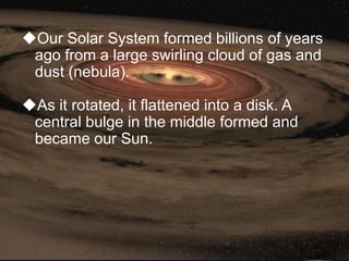 Our Solar System formed billions of years
 ago from a large swirling cloud of gas and
 dust (nebula).

As it rotated, it flattened into a disk. A
 central bulge in the middle formed and
 became our Sun.
 