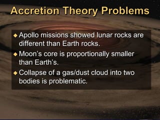  Apollo  missions showed lunar rocks are
  different than Earth rocks.
 Moon‘s core is proportionally smaller
  than Earth‘s.
 Collapse of a gas/dust cloud into two
  bodies is problematic.
 