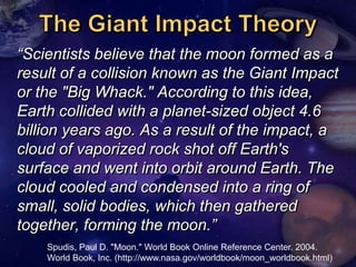 ―Scientists believe that the moon formed as a
result of a collision known as the Giant Impact
or the "Big Whack." According to this idea,
Earth collided with a planet-sized object 4.6
billion years ago. As a result of the impact, a
cloud of vaporized rock shot off Earth's
surface and went into orbit around Earth. The
cloud cooled and condensed into a ring of
small, solid bodies, which then gathered
together, forming the moon.‖
    Spudis, Paul D. "Moon." World Book Online Reference Center. 2004.
    World Book, Inc. (http://www.nasa.gov/worldbook/moon_worldbook.html)
 