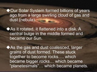 Our Solar System formed billions of years
 ago from a large swirling cloud of gas and
 dust (nebula).

As it rotated, it flattened into a disk. A
 central bulge in the middle formed and
 became our Sun.

As the gas and dust coalesced, larger
 grains of dust formed. These stuck
 together to become rocks…. which
 became bigger rocks… which became
 ―planetesimals‖… which became planets.
 