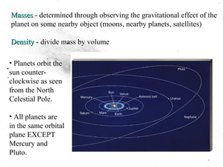 MassesMasses - determined through observing the gravitational effect of the
planet on some nearby object (moons, nearby planets, satellites)
DensityDensity - divide mass by volume
• Planets orbit the
sun counter-
clockwise as seen
from the North
Celestial Pole.
• All planets are
in the same orbital
plane EXCEPT
Mercury and
Pluto.
 