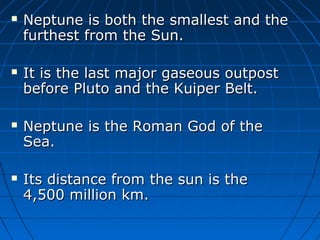 







Neptune is both the smallest and the
furthest from the Sun.
It is the last major gaseous outpost
before Pluto and the Kuiper Belt.
Neptune is the Roman God of the
Sea.
Its distance from the sun is the
4,500 million km.

 