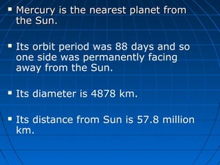 







Mercury is the nearest planet from
the Sun.
Its orbit period was 88 days and so
one side was permanently facing
away from the Sun.
Its diameter is 4878 km.
Its distance from Sun is 57.8 million
km.

 