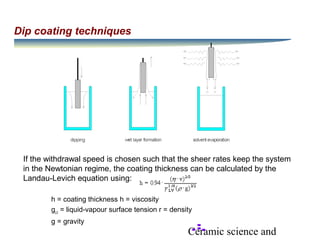 Ceramic science and
Dip coating techniques
If the withdrawal speed is chosen such that the sheer rates keep the system
in the Newtonian regime, the coating thickness can be calculated by the
Landau-Levich equation using:
h = coating thickness h = viscosity
gLV
= liquid-vapour surface tension r = density
g = gravity
 