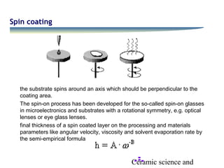 Ceramic science and
Spin coating
the substrate spins around an axis which should be perpendicular to the
coating area.
The spin-on process has been developed for the so-called spin-on glasses
in microelectronics and substrates with a rotational symmetry, e.g. optical
lenses or eye glass lenses.
final thickness of a spin coated layer on the processing and materials
parameters like angular velocity, viscosity and solvent evaporation rate by
the semi-empirical formula
 