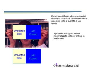 Ceramic science and
Un vetro antiriflesso attraverso speciali
trattamenti superficiali permette di ridurre
fino a dieci volte la quantità di luce
riflessa
Uncoated
side
AR
Coated Il processo sviluppato è stato
industrializzato e sta per entrare in
produzione
Uncoated
side
AR
Coated
 