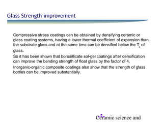 Ceramic science and
Glass Strength improvement
Compressive stress coatings can be obtained by densifying ceramic or
glass coating systems, having a lower thermal coefficient of expansion than
the substrate glass and at the same time can be densified below the Tg
of
glass.
So it has been shown that borosillicate sol-gel coatings after densification
can improve the bending strength of float glass by the factor of 4.
Inorganic-organic composite coatings also show that the strength of glass
bottles can be improved substantially.
 