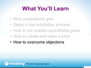 What You’ll Learn
•   Why corporations give
•   Steps in the solicitation process
•   How to set realistic quantifiable goals
•   How to create and make a pitch
•   How to overcome objections
 