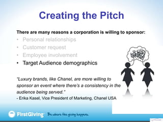 Creating the Pitch
There are many reasons a corporation is willing to sponsor:
•   Personal relationships
•   Customer request
•   Employee involvement
•   Target Audience demographics

“Luxury brands, like Chanel, are more willing to
sponsor an event where there’s a consistency in the
audience being served.”
- Erika Kasel, Vice President of Marketing, Chanel USA
 