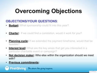 Overcoming Objections
OBJECTIONS/YOUR QUESTIONS:
• Budget: What sponsorship could fit into this year?

• Charter: If we could find a correlation, would it work for you?

• Planning cycle: If we extended the payment timeframe, would that be
  feasible?
• Interest level: What are the key areas that get you interested in a
  particular charitable event or campaign?
• Not decision maker: Who else within the organization should we meet
  with?
• Previous commitments:
 