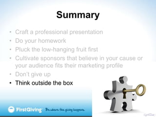 Summary
• Craft a professional presentation
• Do your homework
• Pluck the low-hanging fruit first
• Cultivate sponsors that believe in your cause or
  your audience fits their marketing profile
• Don‟t give up
• Think outside the box
 