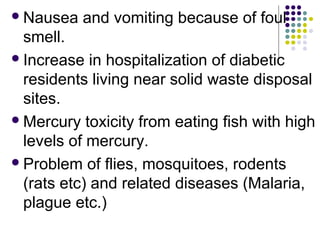 Nausea and vomiting because of foul
smell.
Increase in hospitalization of diabetic
residents living near solid waste disposal
sites.
Mercury toxicity from eating fish with high
levels of mercury.
Problem of flies, mosquitoes, rodents
(rats etc) and related diseases (Malaria,
plague etc.)
 