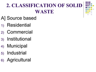 2. CLASSIFICATION OF SOLID
WASTE
A] Source based
1) Residential
2) Commercial
3) Institutional
4) Municipal
5) Industrial
6) Agricultural
 