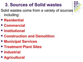 3. Sources of Solid wastes
Solid wastes come from a variety of sources
including:
 Residential
 Commercial
 Institutional
 Construction and Demolition
 Municipal Services
 Treatment Plant Sites
 Industrial
 Agricultural
 