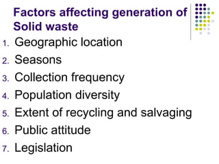 Factors affecting generation of
Solid waste
1. Geographic location
2. Seasons
3. Collection frequency
4. Population diversity
5. Extent of recycling and salvaging
6. Public attitude
7. Legislation
 