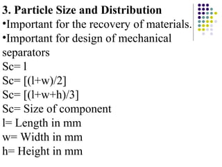 3. Particle Size and Distribution
•Important for the recovery of materials.
•Important for design of mechanical
separators
Sc= l
Sc= [(l+w)/2]
Sc= [(l+w+h)/3]
Sc= Size of component
l= Length in mm
w= Width in mm
h= Height in mm
 