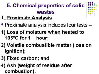 5. Chemical properties of solid
wastes
1. Proximate Analysis
Proximate analysis includes four tests –
1) Loss of moisture when heated to
105°C for 1 hour;
2) Volatile combustible matter (loss on
ignition);
3) Fixed carbon; and
4) Ash (weight of residue after
combustion).
 