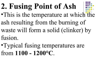 2. Fusing Point of Ash
•This is the temperature at which the
ash resulting from the burning of
waste will form a solid (clinker) by
fusion.
•Typical fusing temperatures are
from 1100 - 1200°C.
 