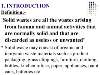 1. INTRODUCTION
Definition:-
‘Solid wastes are all the wastes arising
from human and animal activities that
are normally solid and that are
discarded as useless or unwanted’
* Solid waste may consist of organic and
inorganic waste materials such as product
packaging, grass clippings, furniture, clothing,
bottles, kitchen refuse, paper, appliances, paint
cans, batteries etc
 