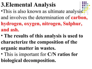 3.Elemental Analysis
•This is also known as ultimate analysis
and involves the determination of carbon,
hydrogen, oxygen, nitrogen, Sulphur,
and ash.
• The results of this analysis is used to
characterize the composition of the
organic matter in wastes.
• This is important for C/N ratios for
biological decomposition.
 