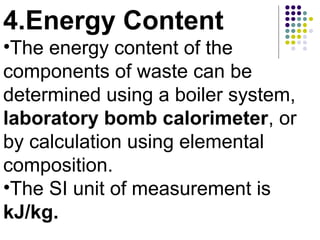 4.Energy Content
•The energy content of the
components of waste can be
determined using a boiler system,
laboratory bomb calorimeter, or
by calculation using elemental
composition.
•The SI unit of measurement is
kJ/kg.
 