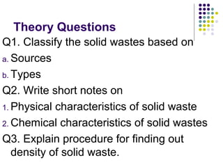 Theory Questions
Q1. Classify the solid wastes based on
a. Sources
b. Types
Q2. Write short notes on
1. Physical characteristics of solid waste
2. Chemical characteristics of solid wastes
Q3. Explain procedure for finding out
density of solid waste.
 