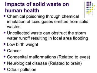 Impacts of solid waste on
human health
 Chemical poisoning through chemical
inhalation of toxic gases emitted from solid
wastes
 Uncollected waste can obstruct the storm
water runoff resulting in local area flooding
 Low birth weight
 Cancer
 Congenital malformations (Related to eyes)
 Neurological disease (Related to brain)
 Odour pollution
 