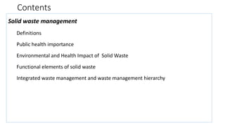 Contents
Solid waste management
Definitions
Public health importance
Environmental and Health Impact of Solid Waste
Functional elements of solid waste
Integrated waste management and waste management hierarchy
 