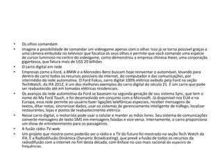 •   Os olhos comandam
•   Imagine a possibilidade de comandar um videogame apenas com o olhar. Isso já se torna possível graças a
    uma câmera embutida no televisor que focaliza os seus olhos e permite que você comande uma espécie
    de cursor luminoso no centro do videogame, como demonstrou a empresa chinesa Haier, uma corporação
    gigantesca, que fatura mais de US$ 20 bilhões.
•   O carro digital em rede
•   Empresas como a Ford, a BMW e a Mercedes-Benz buscam hoje reinventar o automóvel, levando para
    dentro do carro todos os recursos possíveis da internet, do computador e das comunicações, por
    intermédio da rede automotiva. O Ford Fokus, carro digital 100% elétrico exibido pela Ford na seção
    TechWatch, da IFA 2012, é um dos melhores exemplos do carro digital do século 21. É um carro que pode
    ser reabastecido até em tomadas elétricas residenciais.
•   Os avanços da rede automotiva da Ford se baseiam na segunda geração de seu sistema Sync, que tem o
    nome de My Ford Touch, e foi desenvolvido em conjunto com a Microsoft. Já disponível nos EUA e na
    Europa, essa rede permite ao usuário fazer ligações telefônicas especiais, receber mensagens de
    textos, ditar notas, sincronizar dados, usar os sistemas de gerenciamento inteligente de tráfego, localizar
    restaurantes, lojas e postos de reabastecimento elétrico.
•   Nesse carro digital, o motorista pode usar o celular e manter as mãos livres. Seu sistema de comunicações
    converte mensagens de texto SMS em mensagens faladas e vice versa. Internamente, o carro proporciona
    um show de entretenimento para os passageiros.
•   A fusão rádio-TV-web
•   Um projeto que mostra como poderão ser o rádio e a TV do futuro foi mostrado na seção Tech Watch da
    IFA. É a Radiodifusão Dinâmica (Dynamic Broadcasting), que prevê a fusão de todos os recursos da
    radiodifusão com a internet no fim desta década, com ênfase no uso mais racional do espectro de
    frequências.
 