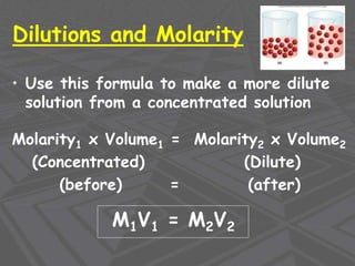 Dilutions and Molarity
• Use this formula to make a more dilute
solution from a concentrated solution
Molarity1 x Volume1 = Molarity2 x Volume2
(Concentrated) (Dilute)
(before) = (after)
M1V1 = M2V2
 