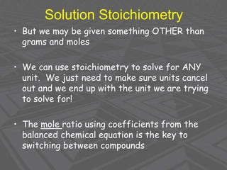 Solution Stoichiometry
• But we may be given something OTHER than
grams and moles
• We can use stoichiometry to solve for ANY
unit. We just need to make sure units cancel
out and we end up with the unit we are trying
to solve for!
• The mole ratio using coefficients from the
balanced chemical equation is the key to
switching between compounds
 