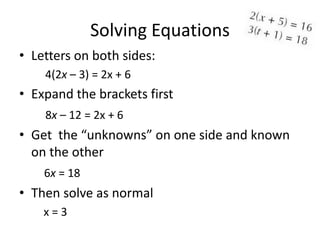 Solving Equations
• Letters on both sides:
    4(2x – 3) = 2x + 6
• Expand the brackets first
    8x – 12 = 2x + 6
• Get the “unknowns” on one side and known
  on the other
    6x = 18
• Then solve as normal
    x=3
 