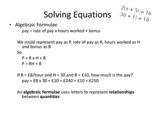 Solving Equations
• Algebraic Formulae
     pay = rate of pay x hours worked + bonus

   We could represent pay as P, rate of pay as R, hours worked as H
      and bonus as B
   So
      P=RxH+B
      P = RH + B

   If R = £8/hour and H = 30 and B = £10, how much is the pay?
      pay = £8 x 30 + £10 = £240 + £10 = £250

   An algebraic formulae uses letters to represent relationships
     between quantities
 