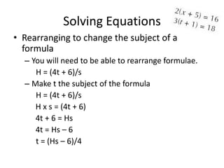 Solving Equations
• Rearranging to change the subject of a
  formula
  – You will need to be able to rearrange formulae.
     H = (4t + 6)/s
  – Make t the subject of the formula
     H = (4t + 6)/s
     H x s = (4t + 6)
     4t + 6 = Hs
     4t = Hs – 6
     t = (Hs – 6)/4
 