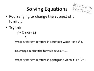 Solving Equations
• Rearranging to change the subject of a
  formula
• Try this:
      F = (9 x C) + 32
             5
     What is the temperature in Farenheit when it is 30O C

     Rearrange so that the formula says C = …

     What is the temperature in Centigrade when it is 212O F
 