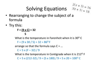 Solving Equations
• Rearranging to change the subject of a
  formula
• Try this:
       F = (9 x C) + 32
              5
     What is the temperature in Farenheit when it is 30O C
       F = (9 x 30 / 5) + 32 = 86O F
     arrange so that the formula says C = …
       C = 5 x (F – 32) / 9
     What is the temperature in Centigrade when it is 212O F
       C = 5 x (212-32) / 9 = (5 x 180) / 9 = 5 x 20 = 100O C
 