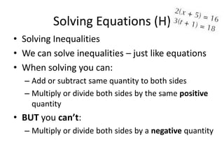 Solving Equations (H)
• Solving Inequalities
• We can solve inequalities – just like equations
• When solving you can:
  – Add or subtract same quantity to both sides
  – Multiply or divide both sides by the same positive
    quantity
• BUT you can’t:
  – Multiply or divide both sides by a negative quantity
 