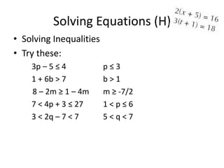 Solving Equations (H)
• Solving Inequalities
• Try these:
    3p – 5 ≤ 4           p≤3
    1 + 6b > 7           b>1
    8 – 2m ≥ 1 – 4m      m ≥ -7/2
    7 < 4p + 3 ≤ 27      1<p≤6
    3 < 2q – 7 < 7       5<q<7
 