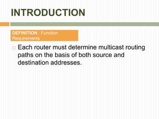 INTRODUCTION
DEFINITION : Function
Requirements
 Each router must determine multicast routing
paths on the basis of both source and
destination addresses.
 