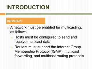 INTRODUCTION
 A network must be enabled for multicasting,
as follows:
1) Hosts must be configured to send and
receive multicast data
2) Routers must support the Internet Group
Membership Protocol (IGMP), multicast
forwarding, and multicast routing protocols
DEFINITION :
 