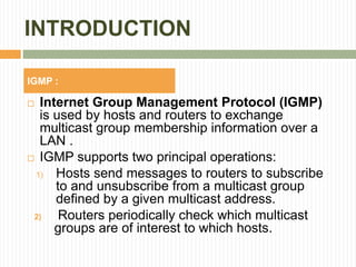 INTRODUCTION
 Internet Group Management Protocol (IGMP)
is used by hosts and routers to exchange
multicast group membership information over a
LAN .
 IGMP supports two principal operations:
1) Hosts send messages to routers to subscribe
to and unsubscribe from a multicast group
defined by a given multicast address.
2) Routers periodically check which multicast
groups are of interest to which hosts.
IGMP :
 