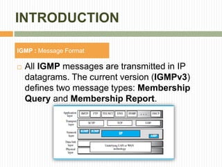 INTRODUCTION
 All IGMP messages are transmitted in IP
datagrams. The current version (IGMPv3)
defines two message types: Membership
Query and Membership Report.
IGMP : Message Format
 