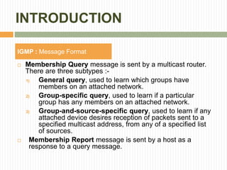 INTRODUCTION
 Membership Query message is sent by a multicast router.
There are three subtypes :-
1) General query, used to learn which groups have
members on an attached network.
2) Group-specific query, used to learn if a particular
group has any members on an attached network.
3) Group-and-source-specific query, used to learn if any
attached device desires reception of packets sent to a
specified multicast address, from any of a specified list
of sources.
 Membership Report message is sent by a host as a
response to a query message.
IGMP : Message Format
 